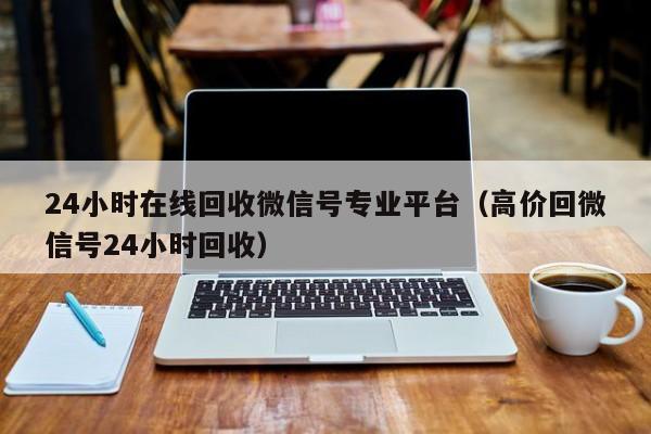 24小时在线回收微信号专业平台（高价回微信号24小时回收）