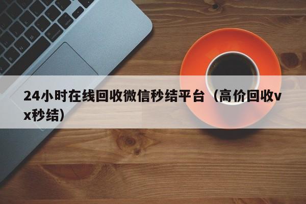 24小时在线回收微信秒结平台（高价回收vx秒结）