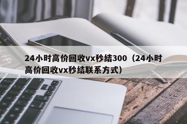 24小时高价回收vx秒结300（24小时高价回收vx秒结联系方式）