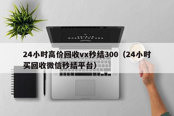 24小时高价回收vx秒结300（24小时买回收微信秒结平台）