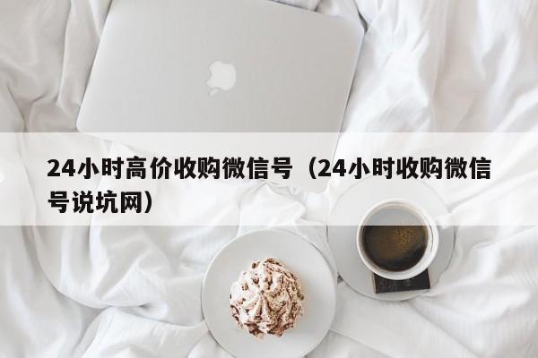 24小时高价收购微信号（24小时收购微信号说坑网）