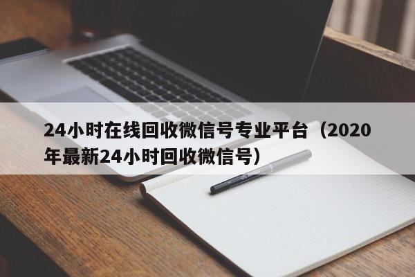 24小时在线回收微信号专业平台（2020年最新24小时回收微信号）