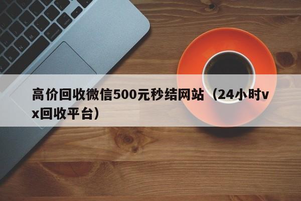 高价回收微信500元秒结网站（24小时vx回收平台）