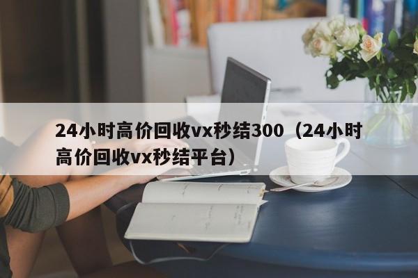 24小时高价回收vx秒结300（24小时高价回收vx秒结平台）