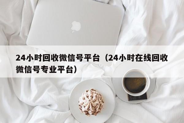 24小时回收微信号平台（24小时在线回收微信号专业平台）