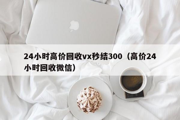 24小时高价回收vx秒结300（高价24小时回收微信）