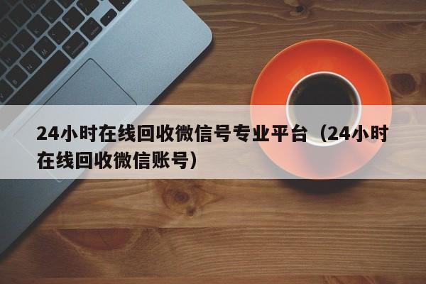 24小时在线回收微信号专业平台（24小时在线回收微信账号）