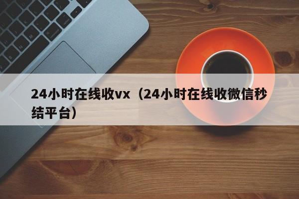 24小时在线收vx（24小时在线收微信秒结平台）