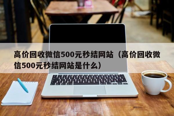 高价回收微信500元秒结网站（高价回收微信500元秒结网站是什么）