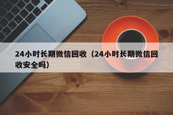 24小时长期微信回收（24小时长期微信回收安全吗）