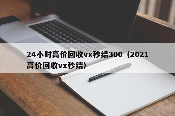 24小时高价回收vx秒结300（2021高价回收vx秒结）