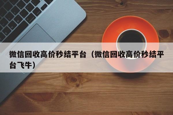 微信回收高价秒结平台（微信回收高价秒结平台飞牛）