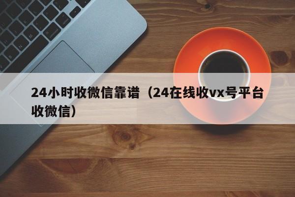 24小时收微信靠谱（24在线收vx号平台收微信）