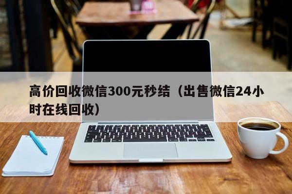 高价回收微信300元秒结（出售微信24小时在线回收）