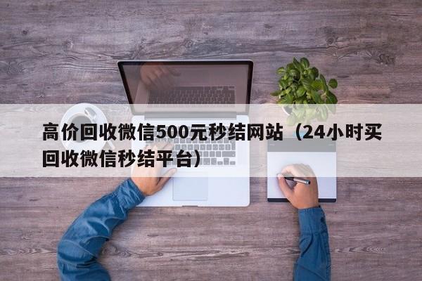 高价回收微信500元秒结网站（24小时买回收微信秒结平台）