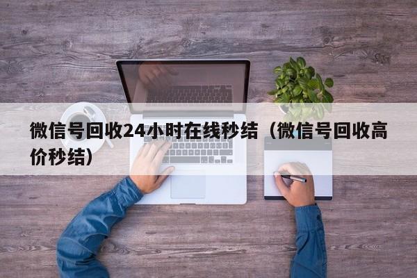 微信号回收24小时在线秒结（微信号回收高价秒结）