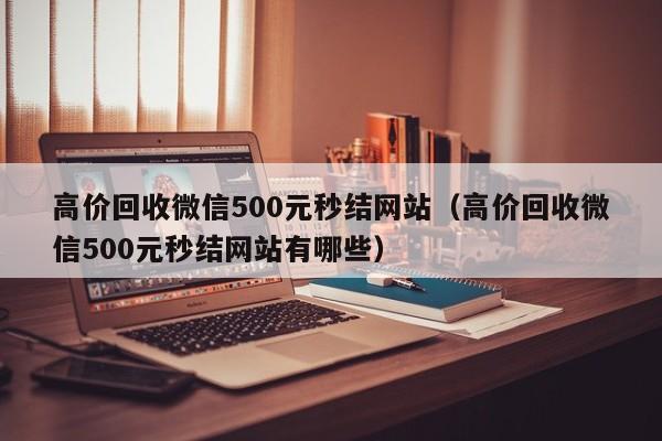 高价回收微信500元秒结网站（高价回收微信500元秒结网站有哪些）