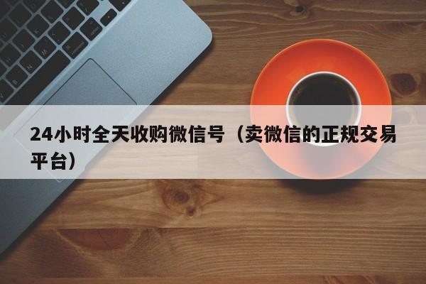 24小时全天收购微信号（卖微信的正规交易平台）