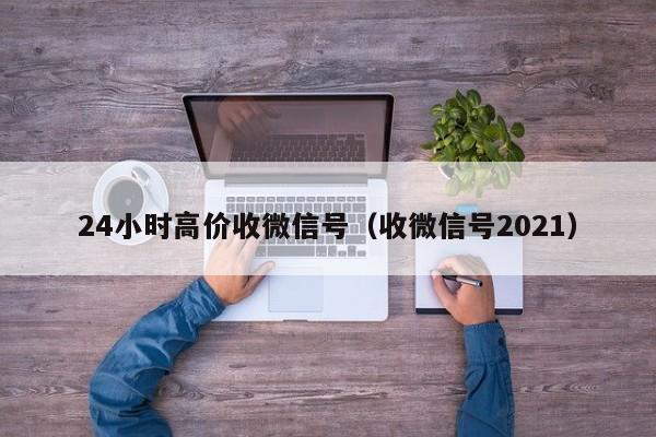 24小时高价收微信号（收微信号2021）