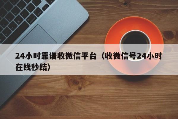 24小时靠谱收微信平台（收微信号24小时在线秒结）