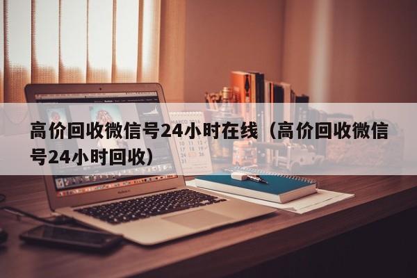 高价回收微信号24小时在线（高价回收微信号24小时回收）