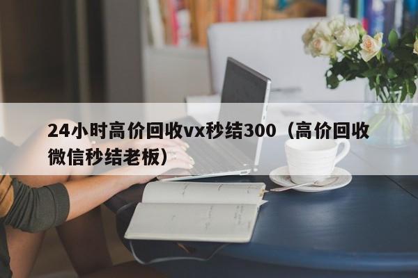 24小时高价回收vx秒结300（高价回收微信秒结老板）