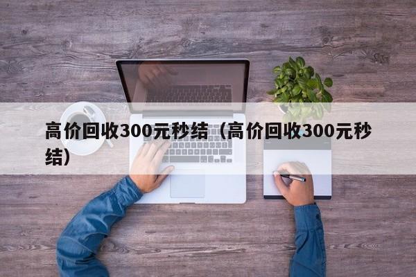 高价回收300元秒结（高价回收300元秒结）