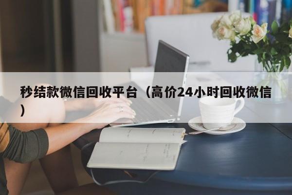 秒结款微信回收平台（高价24小时回收微信）