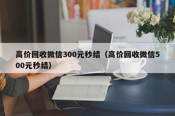 高价回收微信300元秒结（高价回收微信500元秒结）