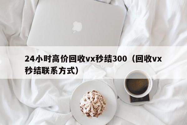 24小时高价回收vx秒结300（回收vx秒结联系方式）