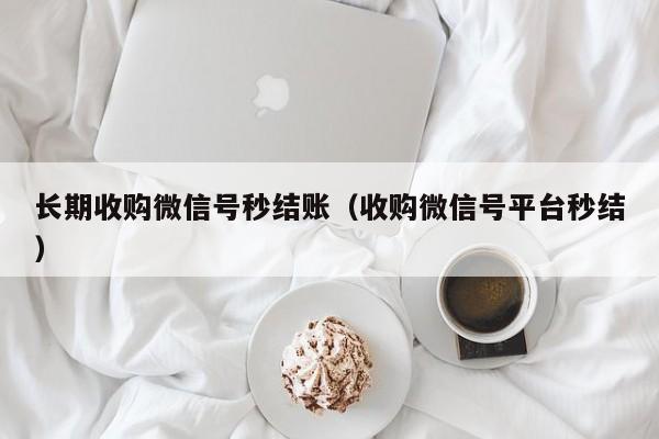 长期收购微信号秒结账（收购微信号平台秒结）