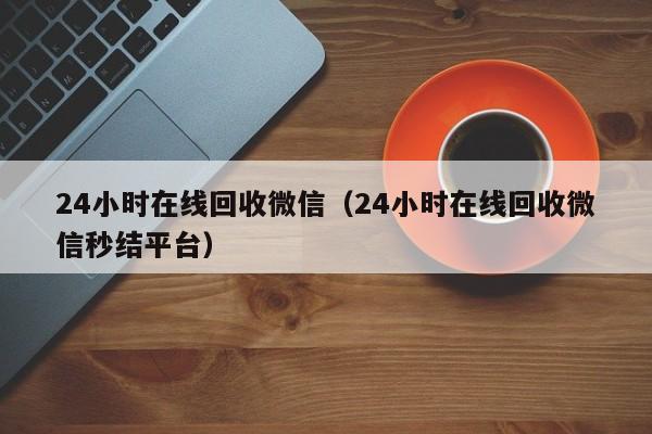 24小时在线回收微信（24小时在线回收微信秒结平台）